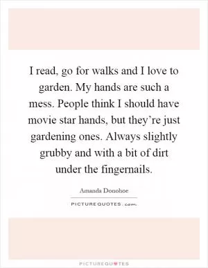 I read, go for walks and I love to garden. My hands are such a mess. People think I should have movie star hands, but they’re just gardening ones. Always slightly grubby and with a bit of dirt under the fingernails Picture Quote #1