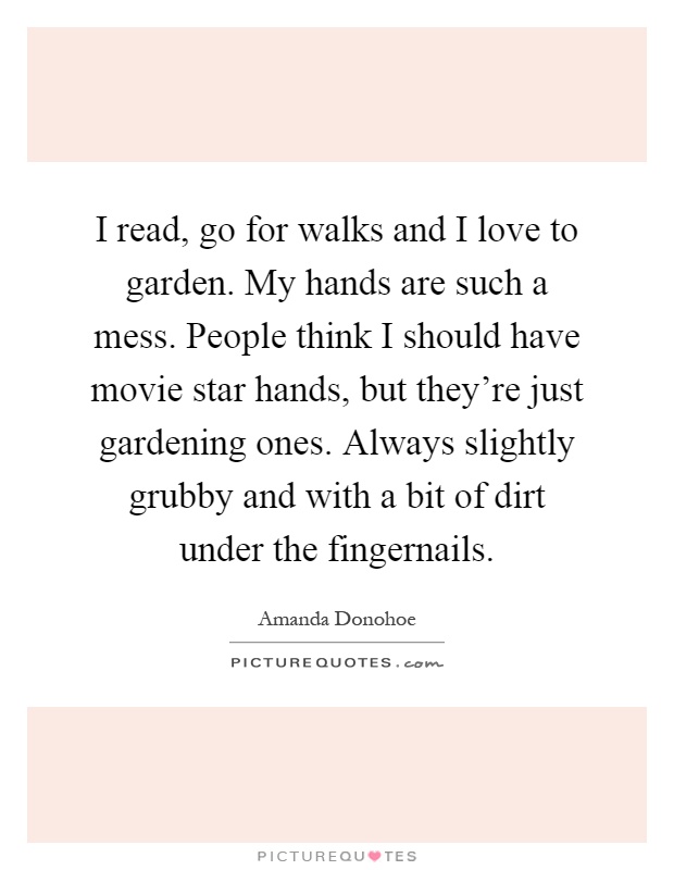 I read, go for walks and I love to garden. My hands are such a mess. People think I should have movie star hands, but they're just gardening ones. Always slightly grubby and with a bit of dirt under the fingernails Picture Quote #1