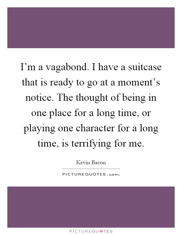 I'm a vagabond. I have a suitcase that is ready to go at a moment's notice. The thought of being in one place for a long time, or playing one character for a long time, is terrifying for me Picture Quote #1