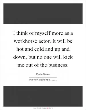 I think of myself more as a workhorse actor. It will be hot and cold and up and down, but no one will kick me out of the business Picture Quote #1
