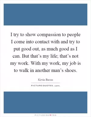 I try to show compassion to people I come into contact with and try to put good out, as much good as I can. But that’s my life; that’s not my work. With my work, my job is to walk in another man’s shoes Picture Quote #1