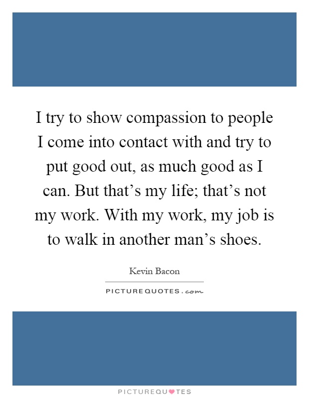 I try to show compassion to people I come into contact with and try to put good out, as much good as I can. But that's my life; that's not my work. With my work, my job is to walk in another man's shoes Picture Quote #1