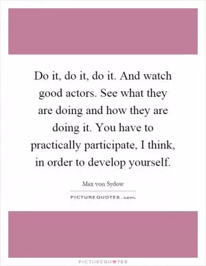 Do it, do it, do it. And watch good actors. See what they are doing and how they are doing it. You have to practically participate, I think, in order to develop yourself Picture Quote #1