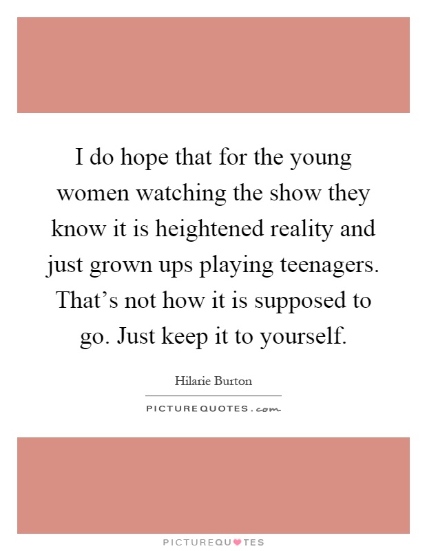 I do hope that for the young women watching the show they know it is heightened reality and just grown ups playing teenagers. That's not how it is supposed to go. Just keep it to yourself Picture Quote #1