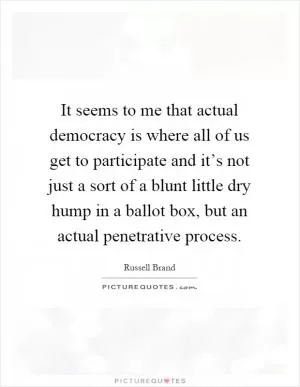 It seems to me that actual democracy is where all of us get to participate and it’s not just a sort of a blunt little dry hump in a ballot box, but an actual penetrative process Picture Quote #1