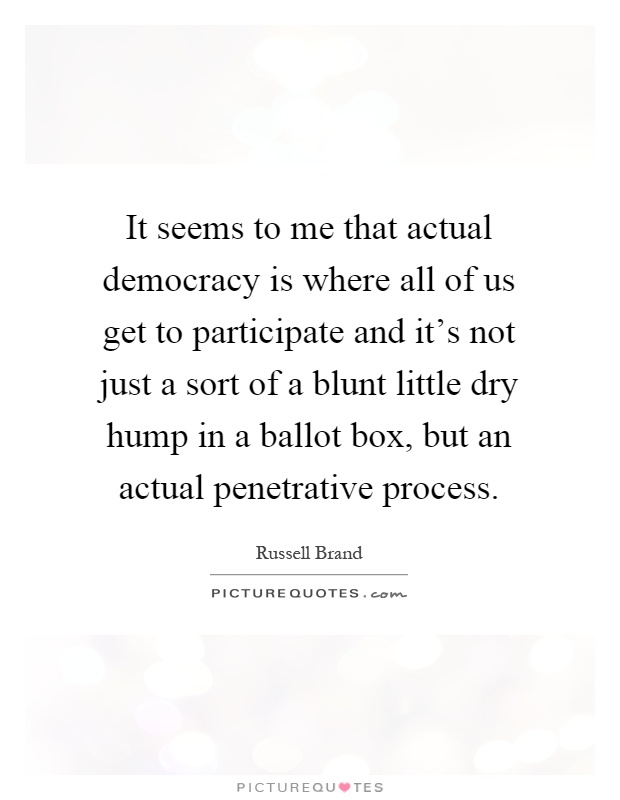 It seems to me that actual democracy is where all of us get to participate and it's not just a sort of a blunt little dry hump in a ballot box, but an actual penetrative process Picture Quote #1