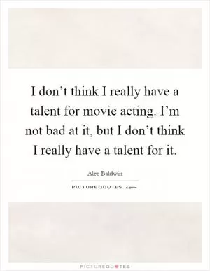 I don’t think I really have a talent for movie acting. I’m not bad at it, but I don’t think I really have a talent for it Picture Quote #1