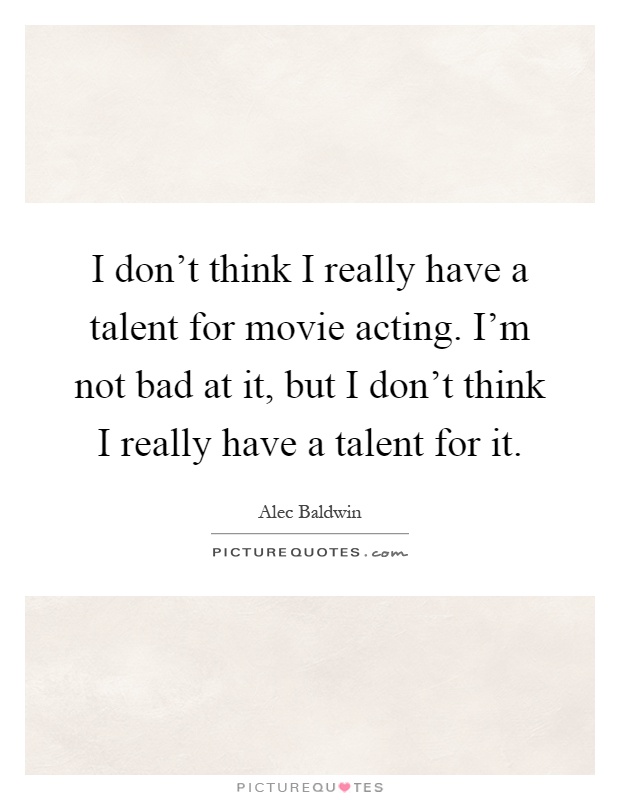 I don't think I really have a talent for movie acting. I'm not bad at it, but I don't think I really have a talent for it Picture Quote #1