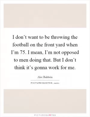 I don’t want to be throwing the football on the front yard when I’m 75. I mean, I’m not opposed to men doing that. But I don’t think it’s gonna work for me Picture Quote #1