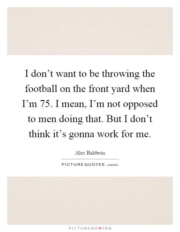 I don't want to be throwing the football on the front yard when I'm 75. I mean, I'm not opposed to men doing that. But I don't think it's gonna work for me Picture Quote #1