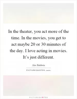In the theater, you act more of the time. In the movies, you get to act maybe 20 or 30 minutes of the day. I love acting in movies. It’s just different Picture Quote #1