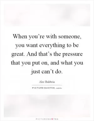 When you’re with someone, you want everything to be great. And that’s the pressure that you put on, and what you just can’t do Picture Quote #1