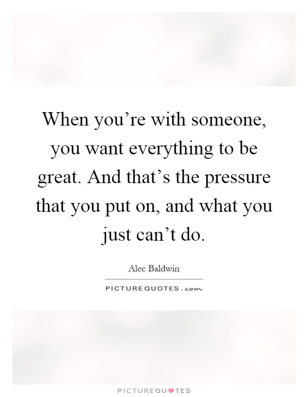 When you're with someone, you want everything to be great. And that's the pressure that you put on, and what you just can't do Picture Quote #1