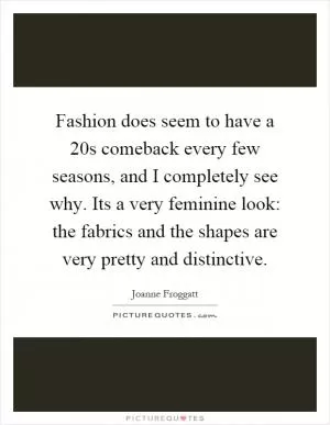Fashion does seem to have a 20s comeback every few seasons, and I completely see why. Its a very feminine look: the fabrics and the shapes are very pretty and distinctive Picture Quote #1