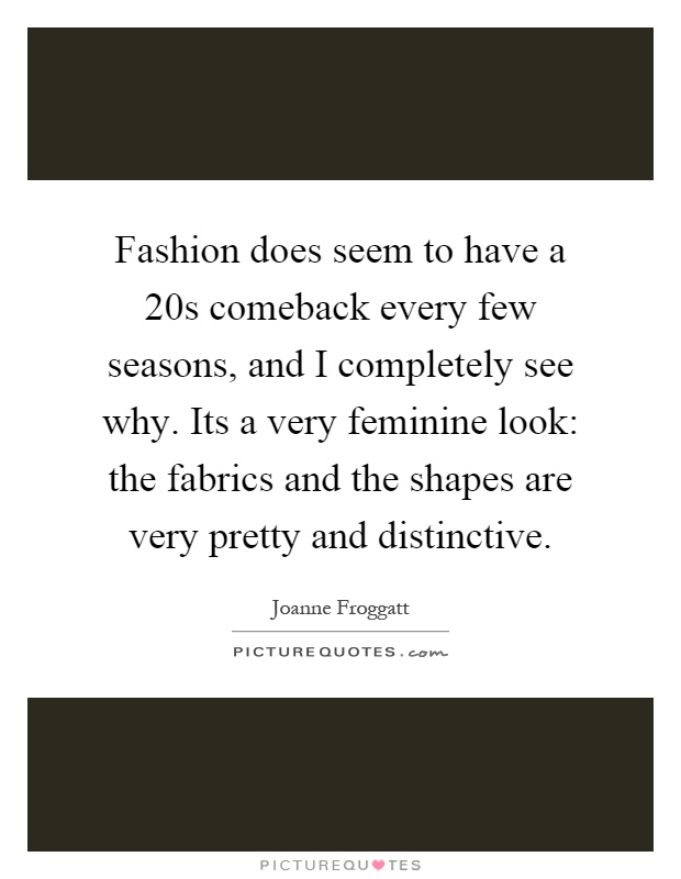 Fashion does seem to have a 20s comeback every few seasons, and I completely see why. Its a very feminine look: the fabrics and the shapes are very pretty and distinctive Picture Quote #1