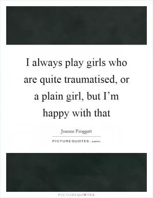 I always play girls who are quite traumatised, or a plain girl, but I’m happy with that Picture Quote #1