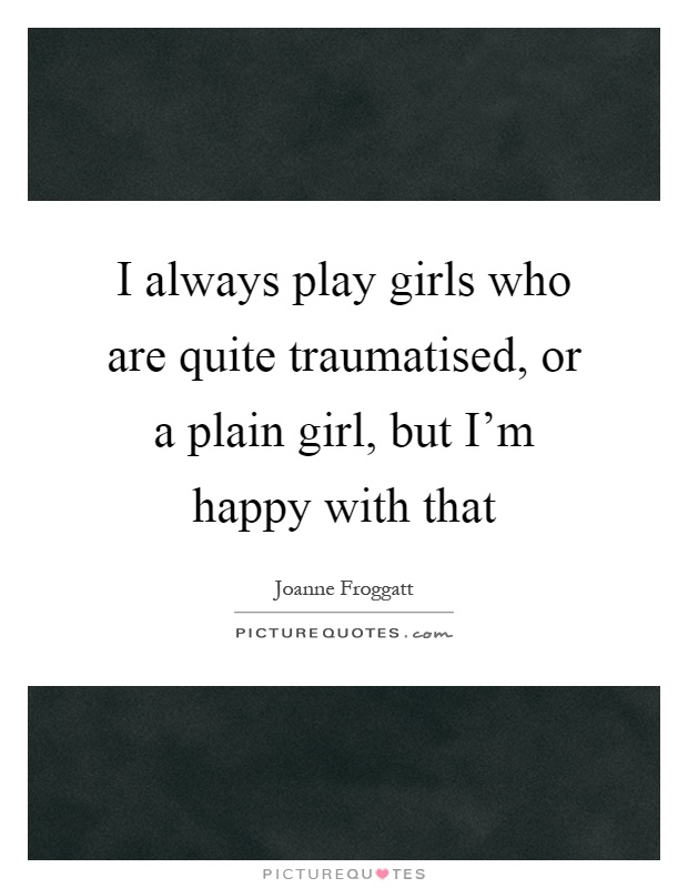 I always play girls who are quite traumatised, or a plain girl, but I'm happy with that Picture Quote #1