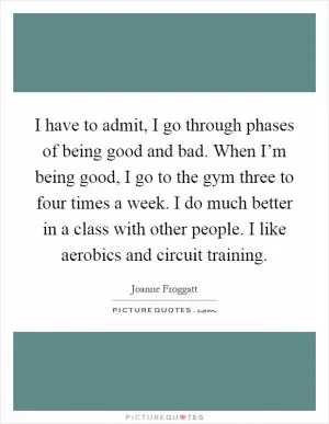 I have to admit, I go through phases of being good and bad. When I’m being good, I go to the gym three to four times a week. I do much better in a class with other people. I like aerobics and circuit training Picture Quote #1