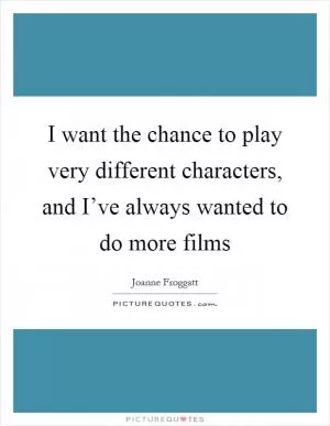 I want the chance to play very different characters, and I’ve always wanted to do more films Picture Quote #1