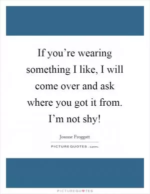 If you’re wearing something I like, I will come over and ask where you got it from. I’m not shy! Picture Quote #1
