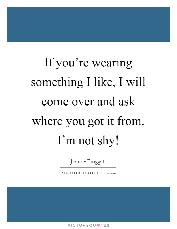 If you're wearing something I like, I will come over and ask where you got it from. I'm not shy! Picture Quote #1