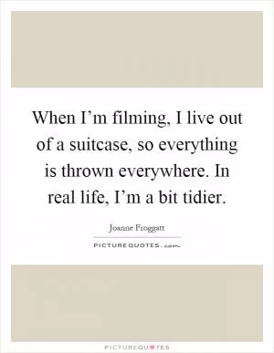 When I’m filming, I live out of a suitcase, so everything is thrown everywhere. In real life, I’m a bit tidier Picture Quote #1
