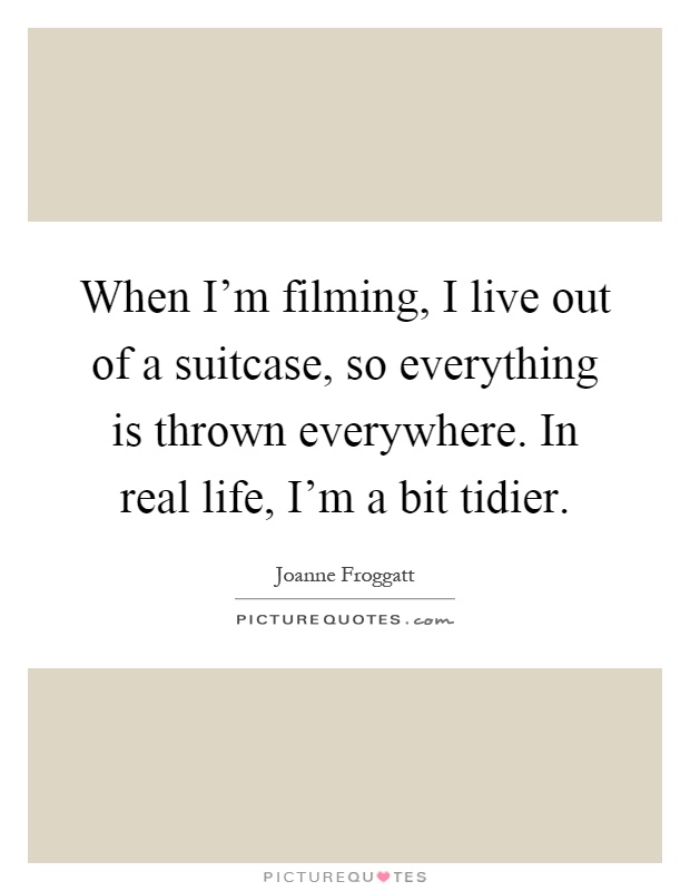 When I'm filming, I live out of a suitcase, so everything is thrown everywhere. In real life, I'm a bit tidier Picture Quote #1