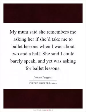 My mum said she remembers me asking her if she’d take me to ballet lessons when I was about two and a half. She said I could barely speak, and yet was asking for ballet lessons Picture Quote #1