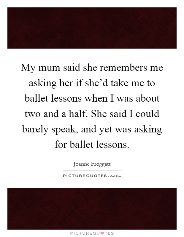 My mum said she remembers me asking her if she'd take me to ballet lessons when I was about two and a half. She said I could barely speak, and yet was asking for ballet lessons Picture Quote #1