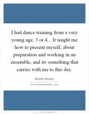 I had dance training from a very young age, 3 or 4... It taught me how to present myself, about preparation and working in an ensemble, and its something that carries with me to this day Picture Quote #1