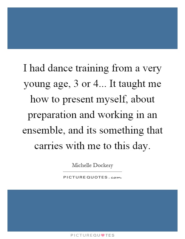 I had dance training from a very young age, 3 or 4... It taught me how to present myself, about preparation and working in an ensemble, and its something that carries with me to this day Picture Quote #1