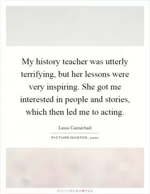 My history teacher was utterly terrifying, but her lessons were very inspiring. She got me interested in people and stories, which then led me to acting Picture Quote #1