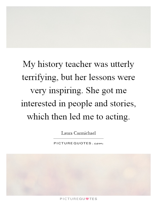 My history teacher was utterly terrifying, but her lessons were very inspiring. She got me interested in people and stories, which then led me to acting Picture Quote #1
