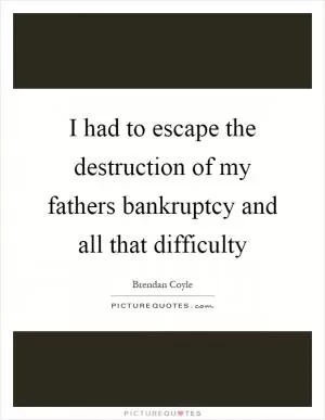 I had to escape the destruction of my fathers bankruptcy and all that difficulty Picture Quote #1