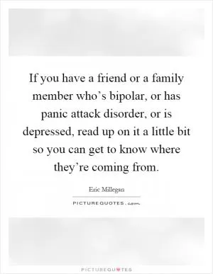 If you have a friend or a family member who’s bipolar, or has panic attack disorder, or is depressed, read up on it a little bit so you can get to know where they’re coming from Picture Quote #1