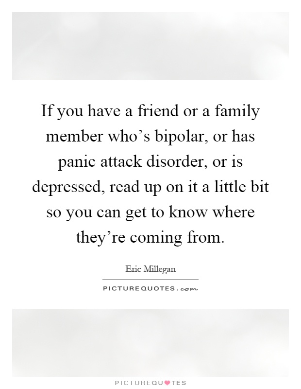 If you have a friend or a family member who's bipolar, or has panic attack disorder, or is depressed, read up on it a little bit so you can get to know where they're coming from Picture Quote #1