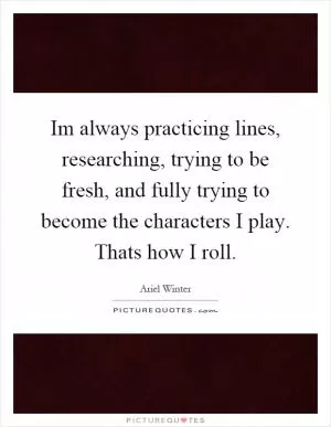 Im always practicing lines, researching, trying to be fresh, and fully trying to become the characters I play. Thats how I roll Picture Quote #1