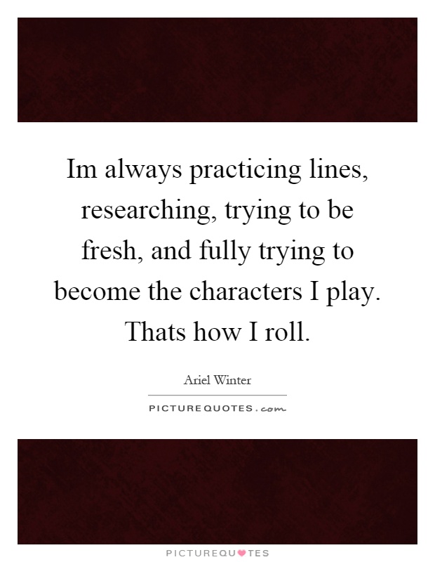 Im always practicing lines, researching, trying to be fresh, and fully trying to become the characters I play. Thats how I roll Picture Quote #1