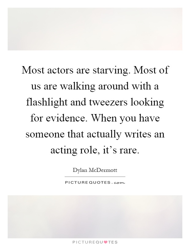 Most actors are starving. Most of us are walking around with a flashlight and tweezers looking for evidence. When you have someone that actually writes an acting role, it's rare Picture Quote #1