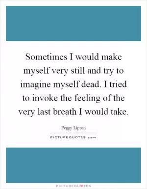 Sometimes I would make myself very still and try to imagine myself dead. I tried to invoke the feeling of the very last breath I would take Picture Quote #1