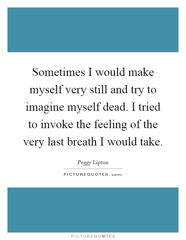 Sometimes I would make myself very still and try to imagine myself dead. I tried to invoke the feeling of the very last breath I would take Picture Quote #1