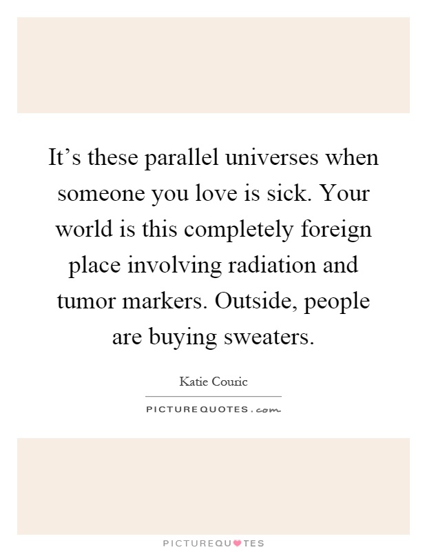 It's these parallel universes when someone you love is sick. Your world is this completely foreign place involving radiation and tumor markers. Outside, people are buying sweaters Picture Quote #1