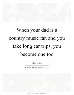 When your dad is a country music fan and you take long car trips, you become one too Picture Quote #1