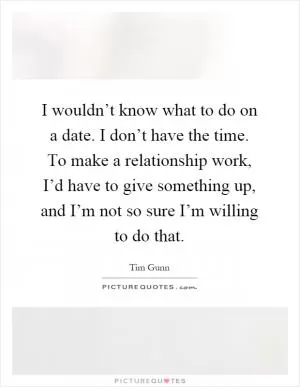 I wouldn’t know what to do on a date. I don’t have the time. To make a relationship work, I’d have to give something up, and I’m not so sure I’m willing to do that Picture Quote #1