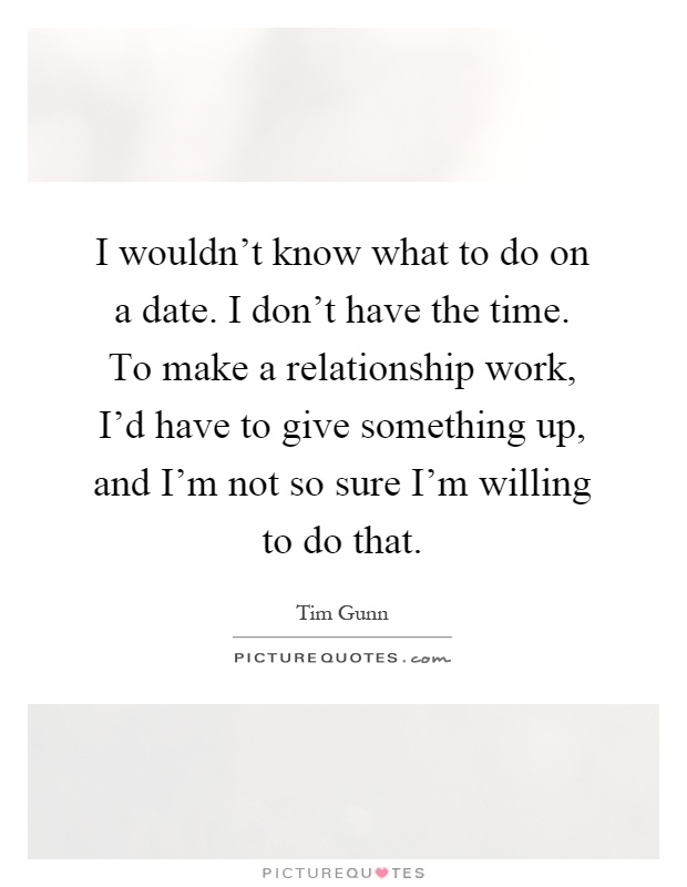 I wouldn't know what to do on a date. I don't have the time. To make a relationship work, I'd have to give something up, and I'm not so sure I'm willing to do that Picture Quote #1