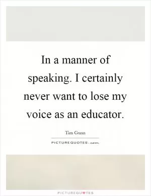 In a manner of speaking. I certainly never want to lose my voice as an educator Picture Quote #1