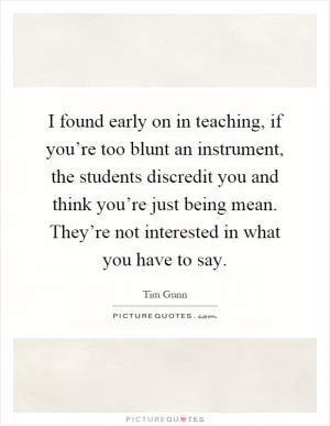I found early on in teaching, if you’re too blunt an instrument, the students discredit you and think you’re just being mean. They’re not interested in what you have to say Picture Quote #1