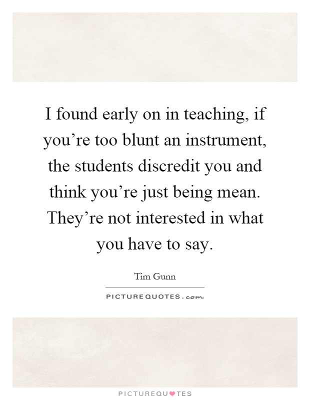 I found early on in teaching, if you're too blunt an instrument, the students discredit you and think you're just being mean. They're not interested in what you have to say Picture Quote #1