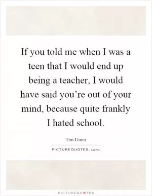 If you told me when I was a teen that I would end up being a teacher, I would have said you’re out of your mind, because quite frankly I hated school Picture Quote #1