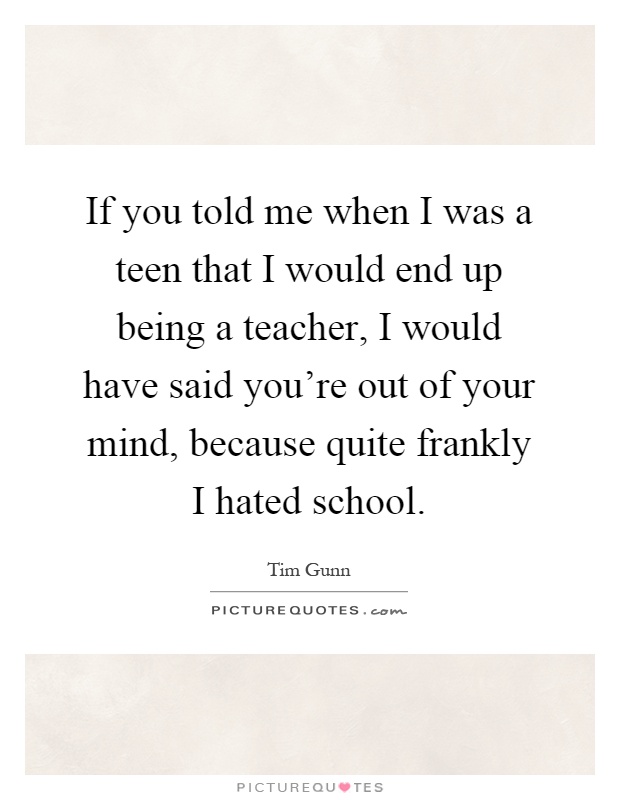 If you told me when I was a teen that I would end up being a teacher, I would have said you're out of your mind, because quite frankly I hated school Picture Quote #1
